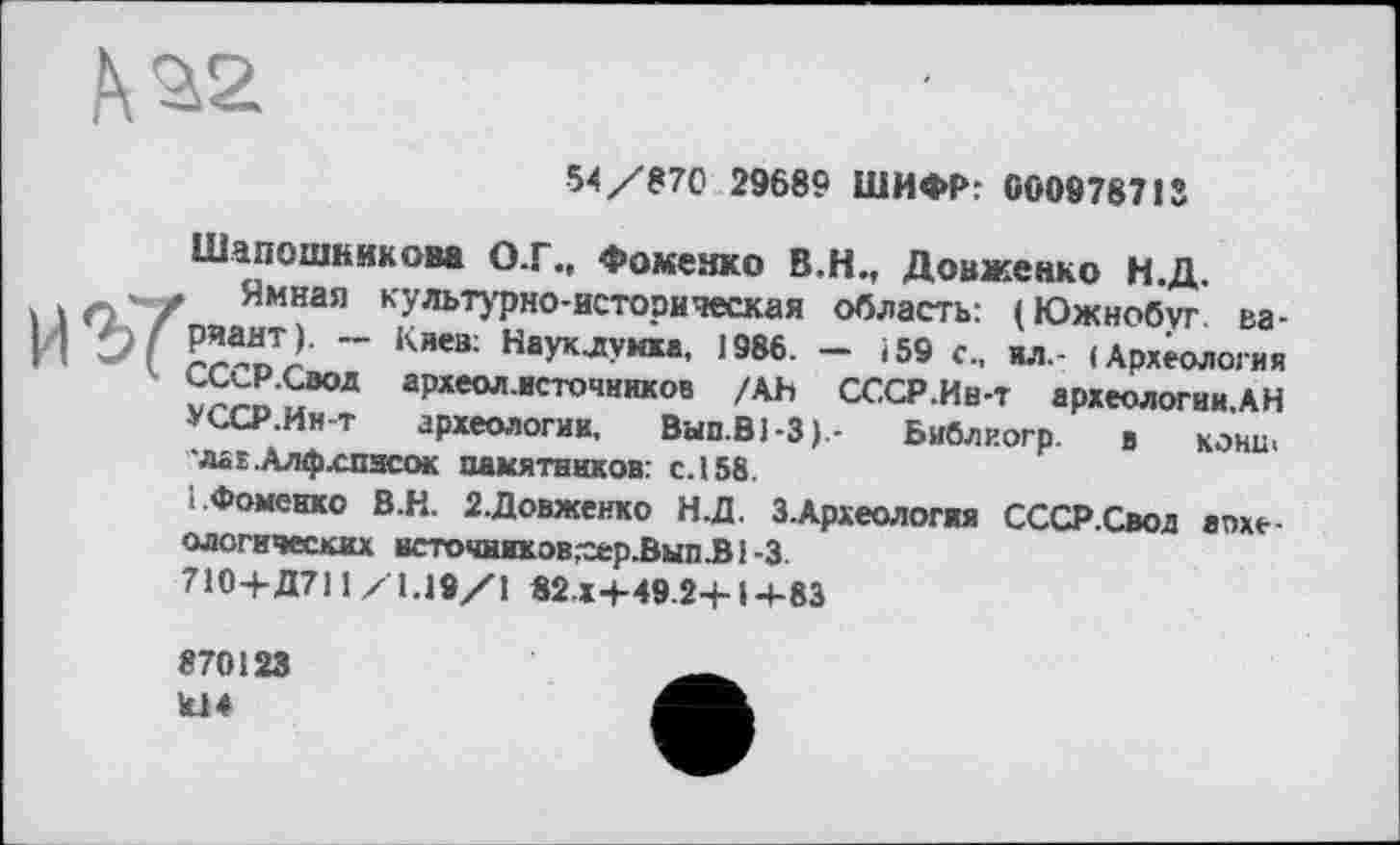 ﻿№2
54/870 29689 ШИФР: 000978713

Шапошникова О.Г., Фоменко В.Н., Довженко Н.Д.
Ямная культурно-историческая область: (Южнобуг. вариант). Киев: Науклунха, 1986. — 159 с., ил.- (Археология СССР.Свод археол.источников /Ah СССР.Ив-т археологии.АН УССР.Ин-т археологии, Вып.ВЬЗ).- Библиогр. в кони, ■лаг.Алфхписок памятников: с. 158.
1.Фоменко В.Н. 2.Довженко Н.Д. З.Археология СССР.Свод археологических всточников^ер.Вып.В1-3.
710+Д711 /1.19/1 82.x4-49.24-14-83
870123 к!4